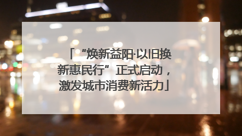 “焕新益阳·以旧换新惠民行”正式启动，激发城市消费新活力